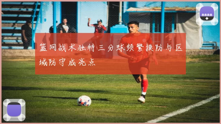 篮网战术独特三分球频繁换防与区域防守成亮点